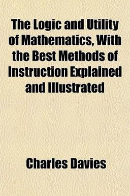 The Logic and Utility of Mathematics, with the Best Methods of Instruction Explained and Illustrated