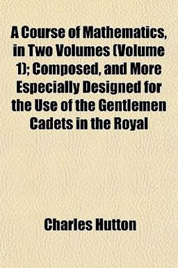 A Course of Mathematics, in Two Volumes; Composed, and More Especially Designed for the Use of the Gentlemen Cadets in the Royal
