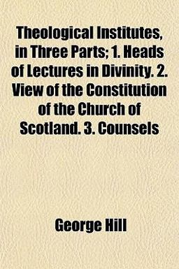 Theological Institutes, in Three Parts; 1 Heads of Lectures in Divinity 2 View of the Constitution of the Church of Scotland 3 Counsels