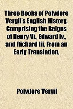 Three Books of Polydore Vergil's English History, Comprising the Reigns of Henry VI , Edward Iv , and Richard III from an Early Translation
