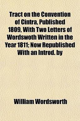 Tract on the Convention of Cintra, Published 1809, with Two Letters of Wordswoth Written in the Year 1811; Now Republished with an Introd By
