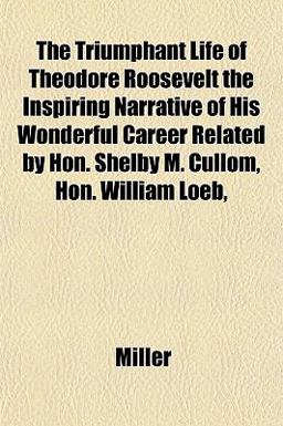 The Triumphant Life of Theodore Roosevelt the Inspiring Narrative of His Wonderful Career Related by Hon Shelby M Cullom, Hon William Loeb The Triumphant Life of Theodore Roosevelt the Inspiring Narrative of His Wonderful Career Related by Hon Shelby M Cullom, Hon William Loeb