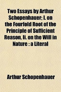 Two Essays by Arthur Schopenhauer; I on the Fourfold Root of the Principle of Sufficient Reason, II on the Will in Nature