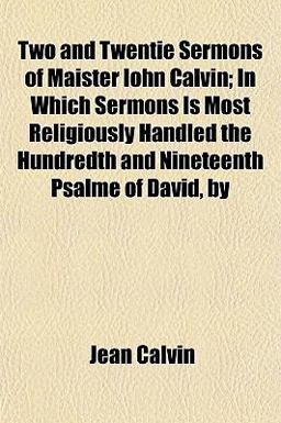 Two and Twentie Sermons of Maister Iohn Calvin; in Which Sermons Is Most Religiously Handled the Hundredth and Nineteenth Psalme of David, By