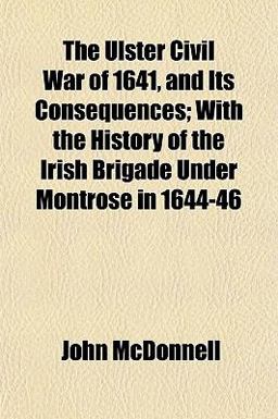 The Ulster Civil War of 1641, and Its Consequences; with the History of the Irish Brigade under Montrose In 1644-46