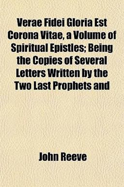 Verae Fidei Gloria Est Corona Vitae, a Volume of Spiritual Epistles; Being the Copies of Several Letters Written by the Two Last Prophets And Verae Fidei Gloria Est Corona Vitae, a Volume of Spiritual Epistles; Being the Copies of Several Letters Written by the Two Last Prophets And