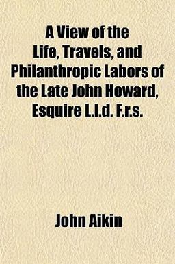 A View of the Life, Travels, and Philanthropic Labors of the Late John Howard, Esquire L L D F R S