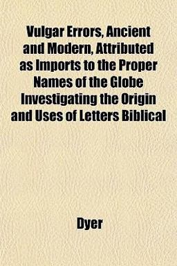 Vulgar Errors, Ancient and Modern, Attributed As Imports to the Proper Names of the Globe Investigating the Origin and Uses of Letters Biblical Vulgar Errors, Ancient and Modern, Attributed As Imports to the Proper Names of the Globe Investigating the Origin and Uses of Letters Biblical