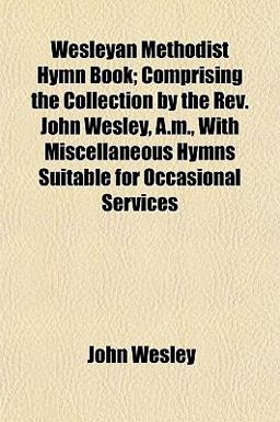 Wesleyan Methodist Hymn Book; Comprising the Collection by the Rev John Wesley, a M , with Miscellaneous Hymns Suitable for Occasional Services