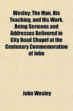 Wesley; the Man, His Teaching, and His Work Being Sermons and Addresses Delivered in City Road Chapel at the Centenary Commemoration of John
