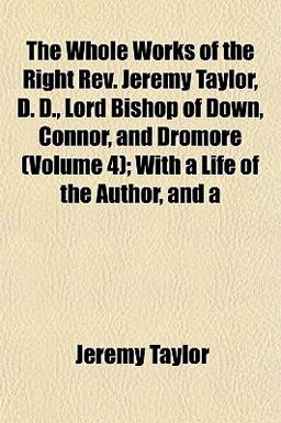The Whole Works of the Right Rev Jeremy Taylor, D D , Lord Bishop of down, Connor, and Dromore; with a Life of the Author, And