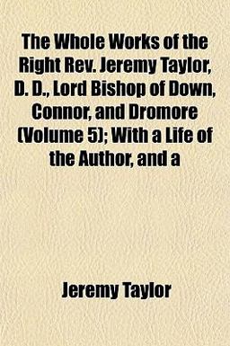 The Whole Works of the Right Rev Jeremy Taylor, D D , Lord Bishop of down, Connor, and Dromore; with a Life of the Author, And