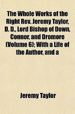 The Whole Works of the Right Rev Jeremy Taylor, D D , Lord Bishop of down, Connor, and Dromore; with a Life of the Author, And