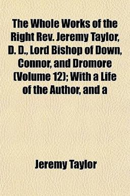 The Whole Works of the Right Rev Jeremy Taylor, D D , Lord Bishop of down, Connor, and Dromore; with a Life of the Author, And