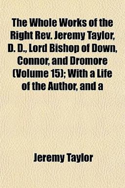 The Whole Works of the Right Rev Jeremy Taylor, D D , Lord Bishop of down, Connor, and Dromore; with a Life of the Author, And