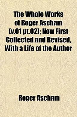 The Whole Works of Roger Ascham; Now First Collected and Revised, with a Life of the Author