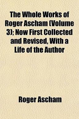 The Whole Works of Roger Ascham; Now First Collected and Revised, with a Life of the Author
