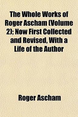 The Whole Works of Roger Ascham; Now First Collected and Revised, with a Life of the Author