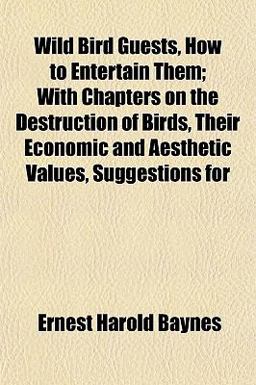 Wild Bird Guests, How to Entertain Them; with Chapters on the Destruction of Birds, Their Economic and Aesthetic Values, Suggestions For Wild Bird Guests, How to Entertain Them; with Chapters on the Destruction of Birds, Their Economic and Aesthetic Values, Suggestions For