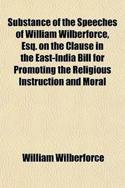 Substance of the Speeches of William Wilberforce, Esq on the Clause in the East-India Bill for Promoting the Religious Instruction and Moral