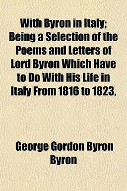 With Byron in Italy; Being a Selection of the Poems and Letters of Lord Byron Which Have to Do with His Life in Italy from 1816 To 1823