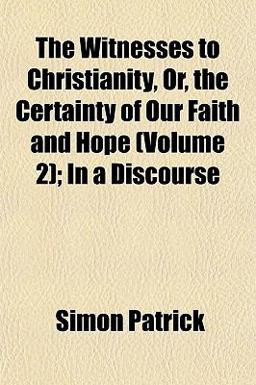 The Witnesses to Christianity, or, the Certainty of Our Faith and Hope; in a Discourse The Witnesses to Christianity, or, the Certainty of Our Faith and Hope; in a Discourse