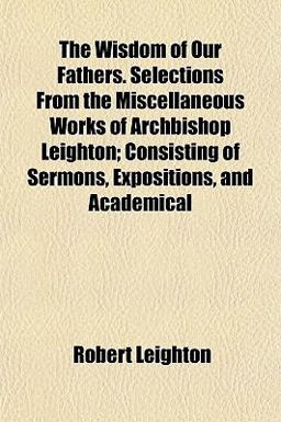 The Wisdom of Our Fathers Selections from the Miscellaneous Works of Archbishop Leighton; Consisting of Sermons, Expositions, and Academical