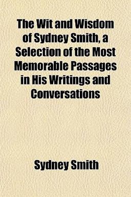 The Wit and Wisdom of Sydney Smith, a Selection of the Most Memorable Passages in His Writings and Conversations The Wit and Wisdom of Sydney Smith, a Selection of the Most Memorable Passages in His Writings and Conversations