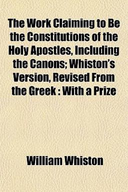 The Work Claiming to Be the Constitutions of the Holy Apostles, Including the Canons; Whiston's Version, Revised from the Greek