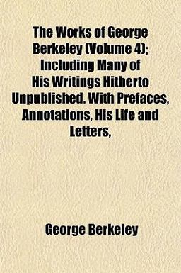 The Works of George Berkeley; Including Many of His Writings Hitherto Unpublished with Prefaces, Annotations, His Life and Letters