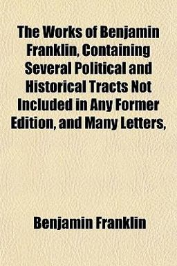 The Works of Benjamin Franklin, Containing Several Political and Historical Tracts Not Included in Any Former Edition, and Many Letters