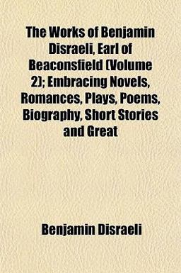 The Works of Benjamin Disraeli, Earl of Beaconsfield; Embracing Novels, Romances, Plays, Poems, Biography, Short Stories and Great