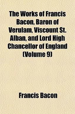 The Works of Francis Bacon, Baron of Verulam, Viscount St Alban, and Lord High Chancellor of England