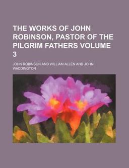 The Works of John Robinson, Pastor of the Pilgrim Fathers The Works of John Robinson, Pastor of the Pilgrim Fathers