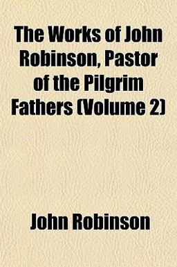 The Works of John Robinson, Pastor of the Pilgrim Fathers The Works of John Robinson, Pastor of the Pilgrim Fathers