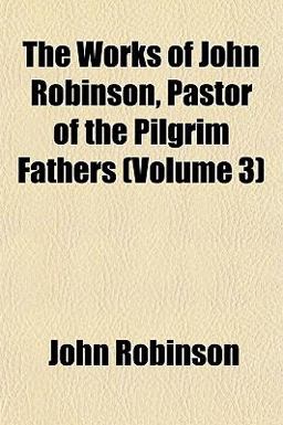 The Works of John Robinson, Pastor of the Pilgrim Fathers The Works of John Robinson, Pastor of the Pilgrim Fathers