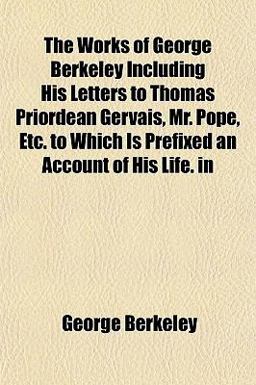 The Works of George Berkeley Including His Letters to Thomas Priordean Gervais, Mr Pope, etc to Which Is Prefixed an Account of His Life In