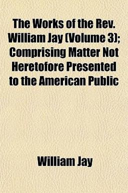 The Works of the Rev William Jay; Comprising Matter Not Heretofore Presented to the American Public