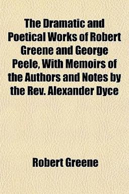 The Dramatic and Poetical Works of Robert Greene and George Peele, with Memoirs of the Authors and Notes by the Rev Alexander Dyce