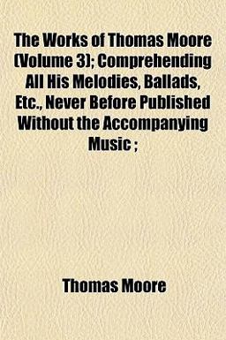 The Works of Thomas Moore; Comprehending All His Melodies, Ballads, etc , Never Before Published Without the Accompanying Music;