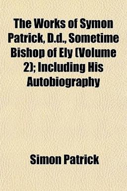 The Works of Symon Patrick, D D , Sometime Bishop of Ely; Including His Autobiography The Works of Symon Patrick, D D , Sometime Bishop of Ely; Including His Autobiography