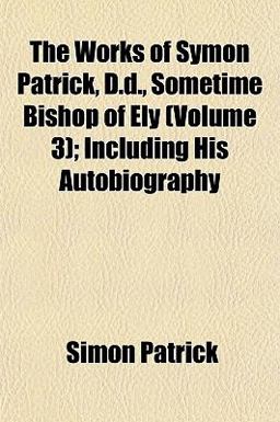The Works of Symon Patrick, D D , Sometime Bishop of Ely; Including His Autobiography The Works of Symon Patrick, D D , Sometime Bishop of Ely; Including His Autobiography