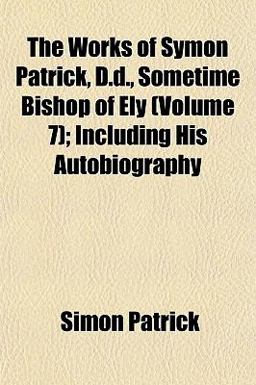 The Works of Symon Patrick, D D , Sometime Bishop of Ely; Including His Autobiography The Works of Symon Patrick, D D , Sometime Bishop of Ely; Including His Autobiography