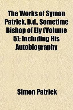 The Works of Symon Patrick, D D , Sometime Bishop of Ely; Including His Autobiography The Works of Symon Patrick, D D , Sometime Bishop of Ely; Including His Autobiography