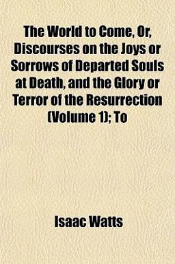 The World to Come, or, Discourses on the Joys or Sorrows of Departed Souls at Death, and the Glory or Terror of the Resurrection; To