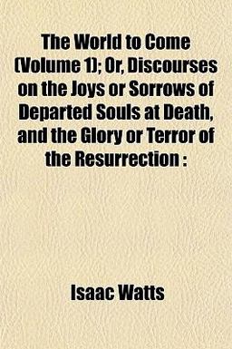 The World to Come; or, Discourses on the Joys or Sorrows of Departed Souls at Death, and the Glory or Terror of the Resurrection