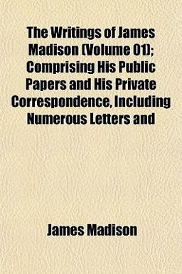 The Writings of James Madison; Comprising His Public Papers and His Private Correspondence, Including Numerous Letters And
