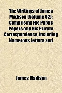 The Writings of James Madison; Comprising His Public Papers and His Private Correspondence, Including Numerous Letters And