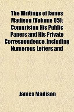 The Writings of James Madison; Comprising His Public Papers and His Private Correspondence, Including Numerous Letters And