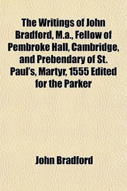 The Writings of John Bradford, M a , Fellow of Pembroke Hall, Cambridge, and Prebendary of St Paul's, Martyr, 1555 Edited for the Parker